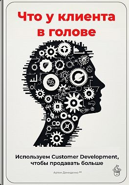 Что у клиента в голове: Используем Customer Development, чтобы продавать больше
