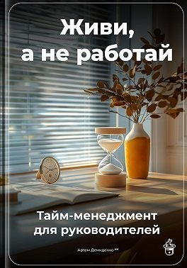 Живи, а не работай: Тайм-менеджмент для руководителей